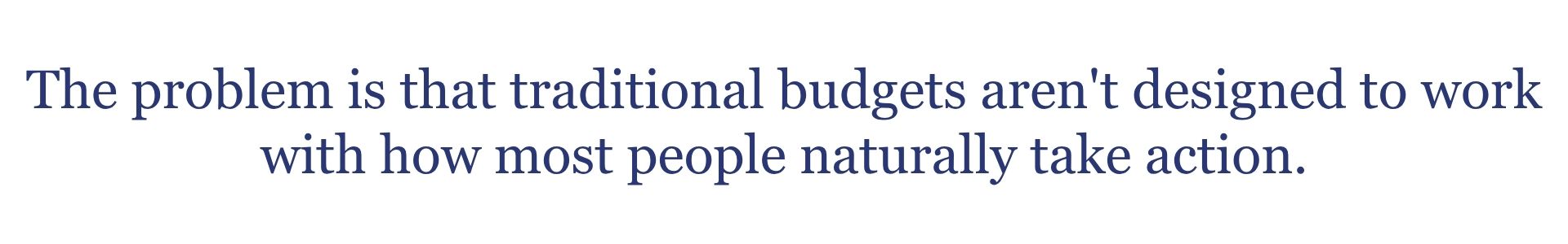 The problem is that traditional budgets aren't designed to work with how most people naturally take action.
