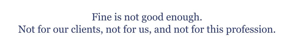 Fine is not good enough. Not for our clients, not for us, and not for this profession. 